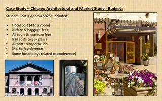 Case Study – Chicago Architectural and Market Study - Budget:
Student Cost = Approx $825; Included:

•   Hotel cost (4 to a room)
•   Airfare & baggage fees
•   All tours & museum fees
•   Rail costs (week pass)
•   Airport transportation
•   Market/conference
•   Some hospitality (related to conference)
 
