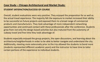 Case Study – Chicago Architectural and Market Study:
STUDENT SATISFACTION/SUCCESS OF COURSE

Overall, student evaluations were very positive. They enjoyed the preparation for as well as
the actual travel experience. The majority felt the exposure to market increased their ability
to be successful on future projects and exposed them to a broad range of commercial
products and manufacturers. They took advantage of more independent networking
opportunities and continued contact with these professionals after the conference. Students
grew from not only the design based activities but also matured from the autonomy of
subway travel and free time they took advantage of.

Students especially enjoyed the group projects, the open discussions, and learning about the
architecture/neighborhoods in order to be able to better navigate and understand the city.
Additionally, meeting more extensively prior to the trip allowed the students to bond more
(students represented different academic years) and the instructor to have time to tailor
certain portions of the experience to individual students.
 