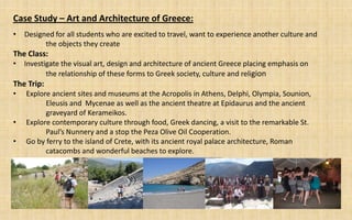 Case Study – Art and Architecture of Greece:
•   Designed for all students who are excited to travel, want to experience another culture and
          the objects they create
The Class:
•   Investigate the visual art, design and architecture of ancient Greece placing emphasis on
           the relationship of these forms to Greek society, culture and religion
The Trip:
•   Explore ancient sites and museums at the Acropolis in Athens, Delphi, Olympia, Sounion,
          Eleusis and Mycenae as well as the ancient theatre at Epidaurus and the ancient
          graveyard of Kerameikos.
•   Explore contemporary culture through food, Greek dancing, a visit to the remarkable St.
          Paul’s Nunnery and a stop the Peza Olive Oil Cooperation.
•   Go by ferry to the island of Crete, with its ancient royal palace architecture, Roman
          catacombs and wonderful beaches to explore.
 