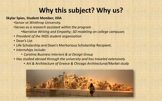 Why this subject? Why us?
Skylar Spies, Student Member, IIDA
     •Senior at Winthrop University.
     •Serves as a research assistant within the program
           •Narrative Writing and Empathy; 3D modeling on college campuses
     • President of the INDS student organization
     • Dean’s List
     • Life Scholarship and Dean's Meritorious Scholarship Recipient.
     • Internships include:
           • Carolina Business Interiors & ai Design Group
     • Has studied abroad through the university and has traveled extensively
             • Art & Architecture of Greece & Chicago Architectural/Market study
 