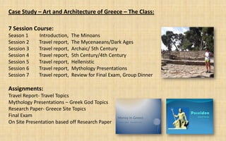 Case Study – Art and Architecture of Greece – The Class:

7 Session Course:
Season 1     Introduction,    The Minoans
Session 2    Travel report,   The Mycenaeans/Dark Ages
Session 3    Travel report,   Archaic/ 5th Century
Session 4    Travel report,   5th Century/4th Century
Session 5    Travel report,   Hellenistic
Session 6    Travel report,   Mythology Presentations
Session 7    Travel report,   Review for Final Exam, Group Dinner

Assignments:
Travel Report- Travel Topics
Mythology Presentations – Greek God Topics
Research Paper- Greece Site Topics
Final Exam
On Site Presentation based off Research Paper
 
