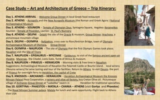 Case Study – Art and Architecture of Greece – Trip Itinerary:
Day 1. ATHENS ARRIVAL - Welcome Group Dinner in local Greek food restaurant
Day 2. ATHENS - Acropolis and the New Acropolis Museum (the Roman and Greek Agora ) National
Archaeological Museum
Day 3. ATHENS – SOUNION - Temple of Olympian Zeus, Syntagma Square, Aegaleo: Kerameikos
Sounion : Temple of Poseidon, Lavrion: St. Paul’s Nunnery
Day 4. ATHENS – DELPHI - Delphi the site of the Oracle & museum, Group Dinner; Arachova, a
picturesque mountain village
Day 5. DELPHI – OLYMPIA - Nafpaktos, cross over to Rion/Antirion Bridge, town of Olympia:
Archaeological Museum of Olympia, Group Dinner
Day 6. OLYMPIA – NAUPLION - The site of Olympia that the first Olympic Games took place;
Nauplion visit the Site of Tiryns
Day 7. NAUPLION – EPIDAURUS – MYCENAE - Epidaurus, to visit of the famous ancient open-air
theatre. Mycenae, the Citadel, Lions Gate, Tomb of Atreus & museum.
Day 8. NAUPLION – PIRAEUS – HERAKLION - Morning visits & Free time in Nauplion.
Suggestions: Archaeological Museum of Nauplion the Palamidi Castle or Bourtzi island. local winery
(Skouras winery) for wine tasting and tour of the facilities. Return to Athens to visit Eleusis. the port
of Piraeus for overnight ferry to Heraklion, the capital of Crete
Day 9. KNOSSOS – ARCHANES – HERAKLION - Heraklion Archaeological Museum the Knossos
Minoan Palace) Peza Cooperation, a winery and olive oil factory, buy Cretan Olive oil. Picturesque
village of Archanes Group Dinner at “Ladadika” tavern in             Heraklion for traditional specialties.
Day 10. GORTYNA – PHAESTOS – MATALA – CHANIA – ATHENS (visit Gortys and Phaestos)
- The Royal Minoan Summer palace. Matala for lunch and swim opportunity. Flight back to Athens
then USA
 