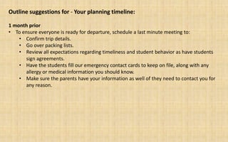 Outline suggestions for - Your planning timeline:

1 month prior
• To ensure everyone is ready for departure, schedule a last minute meeting to:
    • Confirm trip details.
    • Go over packing lists.
    • Review all expectations regarding timeliness and student behavior as have students
       sign agreements.
    • Have the students fill our emergency contact cards to keep on file, along with any
       allergy or medical information you should know.
    • Make sure the parents have your information as well of they need to contact you for
       any reason.
 