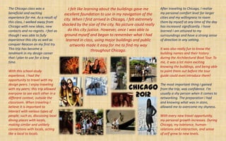 The Chicago class was a                  I felt like learning about the buildings gave me       After traveling to Chicago, I realize
beneficial and exciting               excellent foundation to use in my navigation of the       my personal comfort level for larger
experience for me. As a result of                                                               cities and my willingness to roam
                                      city. When I first arrived in Chicago, I felt extremely
this class, I walked away from                                                                  them by myself at any time of the day
Chicago with new ideas, new          shocked by the size of the city. No picture could really   has increased significantly. I have
contacts and no regrets. I feel as       do this city justice. However, once I was able to      learned I am attuned to my
though I was able to fully            ground myself and began to remember what I had            surroundings and have a strong sense
experience this city as well as        learned in class, using major buildings and public       of direction in any setting.
conquer Neocon on my first try.           artworks made it easy for me to find my way
This trip has become a                                   throughout Chicago.                    It was also really fun to know the
landmark in my design career                                                                    building names and their history
that I plan to use for a long                                                                   during the Architectural Boat Tour. To
time.                                                                                           me, it was a lot more exciting
                                                                                                knowing the buildings, and being able
With this school-study                                                                          to point them out before the tour
experience, I had the                                                                           guide could even introduce them!
opportunity to travel with my

                                                                             Chicago
design peers. I enjoy traveling                                                                 The most important thing I gained
with my peers; this trip allowed                                                                from the trip, was confidence. I’m
everyone to see each other in a
different context, outside the
                                                                               2012             usually a shy person when it comes to
                                                                                                networking. The preparation I had
classroom. When traveling I                                                                     and knowing what was in store,
believe it is important to                                                                      allowed me to overcome my shyness.
interact with various types of
people; such as, discussing local                                                               With every new travel opportunity,
dining places with locals,                                                                      my personal growth increases. During
making similar and unlikely                                                                     Chicago, my tolerance, human-
connections with locals, acting                                                                 relations and interaction, and sense
like a local to locals.                                                                         of self grew to new levels.
 