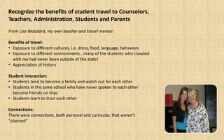 Recognize the benefits of student travel to Counselors,
Teachers, Administration, Students and Parents
From Lisa Woodard, my own teacher and travel mentor:

Benefits of travel:
• Exposure to different cultures, i.e. dress, food, language, behaviors
• Exposure to different environments...many of the students who traveled
  with me had never been outside of the state!
• Appreciation of history

Student interaction:
• Students tend to become a family and watch out for each other
• Students in the same school who have never spoken to each other
  become friends on trips
• Students learn to trust each other

Connections:
There were connections, both personal and curricular, that weren't
"planned“
 
