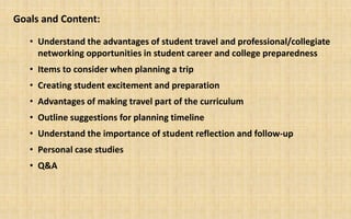Goals and Content:

   • Understand the advantages of student travel and professional/collegiate
     networking opportunities in student career and college preparedness
   • Items to consider when planning a trip
   • Creating student excitement and preparation
   • Advantages of making travel part of the curriculum
   • Outline suggestions for planning timeline
   • Understand the importance of student reflection and follow-up
   • Personal case studies
   • Q&A
 