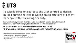 A device looking for a purpose and user-centred co-design:
3D food printing not yet delivering on expectations of benefit
for people with swallowing disability.
Bronwyn Hemsley1, Susan Balandin1,2, Stephen Dann3, Valerie Gay1, Emmanuel
Josserand1, Tuck Wah Leong1 , Stuart Palmer4, and Katrina Skellern1
6th FOOD DRYING INTERNATIONAL CONFERENCE (FDIC 2020)
7th SYMPOSIUM FOR SPACE NUTRITION AND FOOD ENGINEERING, WUXI, CHINA
1,The University of Technology Sydney, Sydney, Australia.
2 Deakin University, Melbourne, Australia
3 Australian National University, Canberra, Australia
4 Own affiliation.
 
