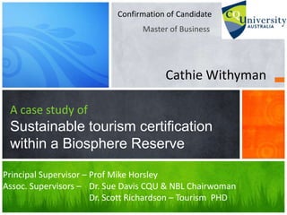 Master of Business
A case study of
Sustainable tourism certification
within a Biosphere Reserve
Confirmation of Candidate
Cathie Withyman
Principal Supervisor – Prof Mike Horsley
Assoc. Supervisors – Dr. Sue Davis CQU & NBL Chairwoman
Dr. Scott Richardson – Tourism PHD
 
