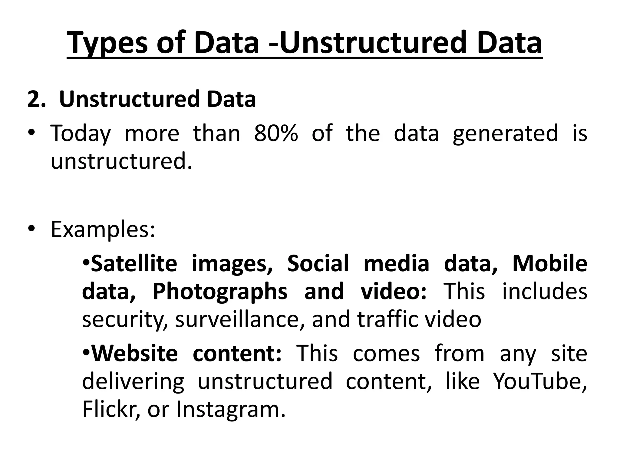 2. Unstructured Data • Today more than 80% of the data generated is unstructured. • Examples: •Satellite images, Social media data, Mobile data, Photographs and video: This includes security, surveillance, and traffic video •Website content: This comes from any site delivering unstructured content, like YouTube, Flickr, or Instagram. Types of Data -Unstructured Data 