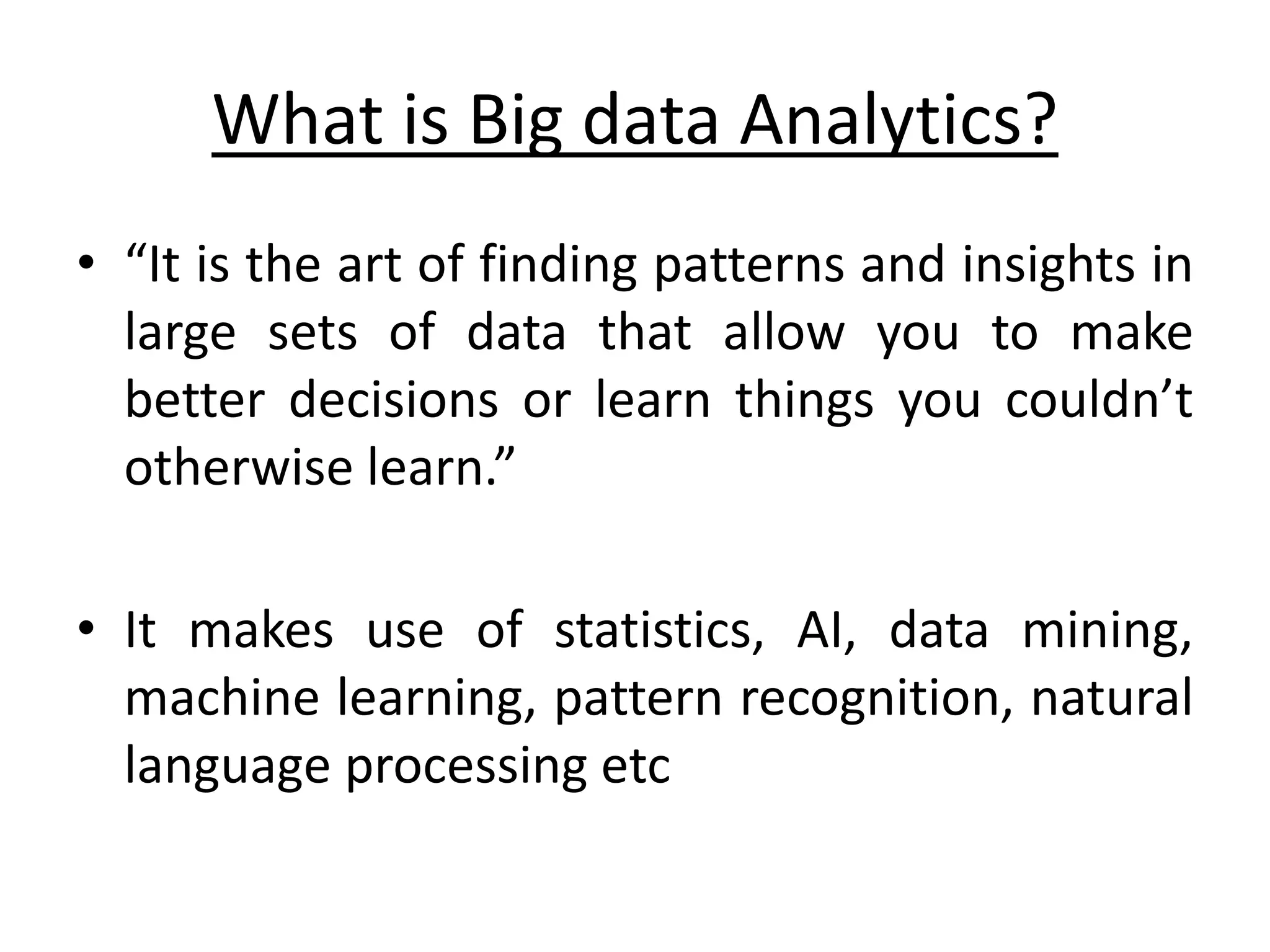 What is Big data Analytics? • “It is the art of finding patterns and insights in large sets of data that allow you to make better decisions or learn things you couldn’t otherwise learn.” • It makes use of statistics, AI, data mining, machine learning, pattern recognition, natural language processing etc 