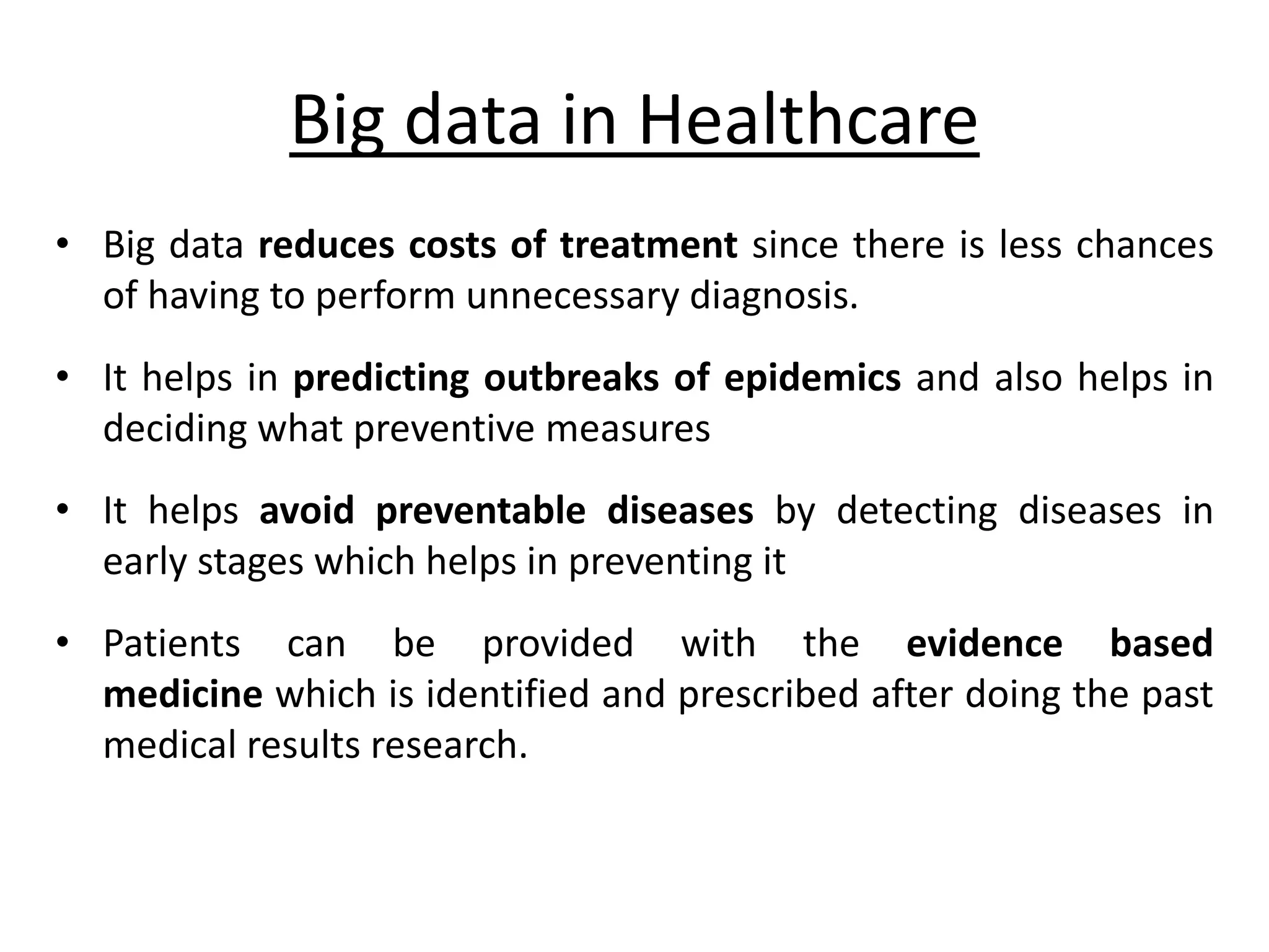 Big data in Healthcare • Big data reduces costs of treatment since there is less chances of having to perform unnecessary diagnosis. • It helps in predicting outbreaks of epidemics and also helps in deciding what preventive measures • It helps avoid preventable diseases by detecting diseases in early stages which helps in preventing it • Patients can be provided with the evidence based medicine which is identified and prescribed after doing the past medical results research. 