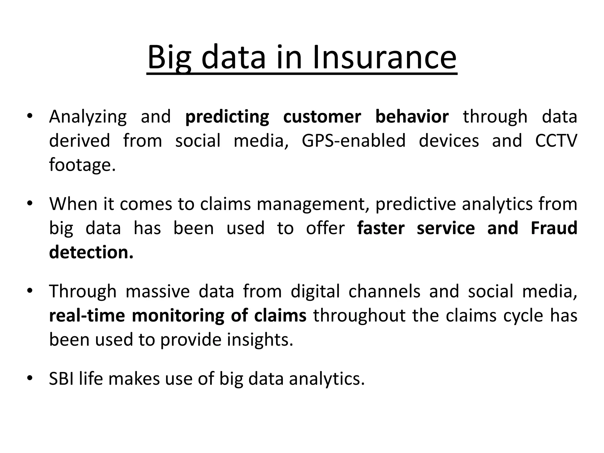 Big data in Insurance • Analyzing and predicting customer behavior through data derived from social media, GPS-enabled devices and CCTV footage. • When it comes to claims management, predictive analytics from big data has been used to offer faster service and Fraud detection. • Through massive data from digital channels and social media, real-time monitoring of claims throughout the claims cycle has been used to provide insights. • SBI life makes use of big data analytics. 