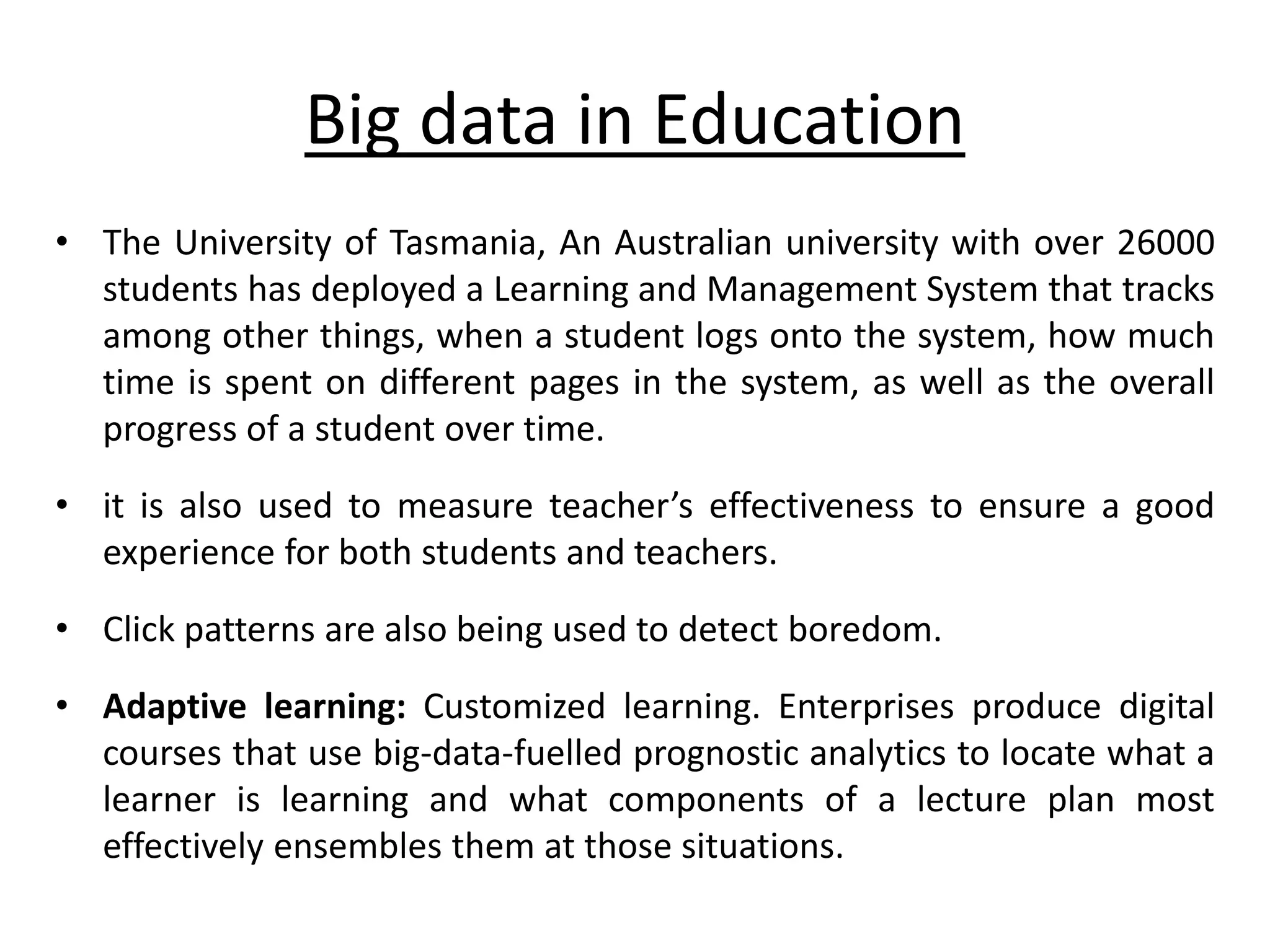Big data in Education • The University of Tasmania, An Australian university with over 26000 students has deployed a Learning and Management System that tracks among other things, when a student logs onto the system, how much time is spent on different pages in the system, as well as the overall progress of a student over time. • it is also used to measure teacher’s effectiveness to ensure a good experience for both students and teachers. • Click patterns are also being used to detect boredom. • Adaptive learning: Customized learning. Enterprises produce digital courses that use big-data-fuelled prognostic analytics to locate what a learner is learning and what components of a lecture plan most effectively ensembles them at those situations. 