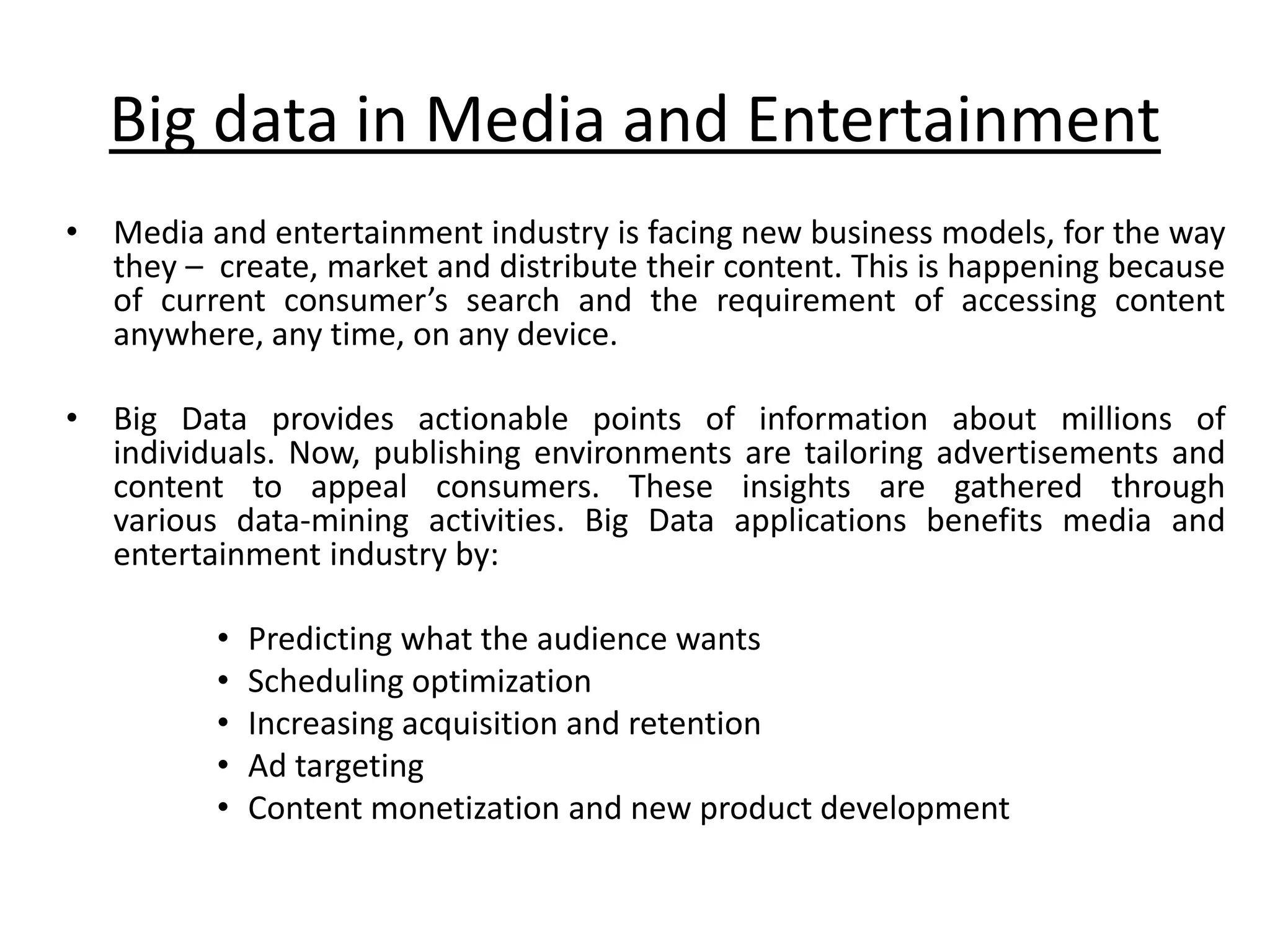 Big data in Media and Entertainment • Media and entertainment industry is facing new business models, for the way they – create, market and distribute their content. This is happening because of current consumer’s search and the requirement of accessing content anywhere, any time, on any device. • Big Data provides actionable points of information about millions of individuals. Now, publishing environments are tailoring advertisements and content to appeal consumers. These insights are gathered through various data-mining activities. Big Data applications benefits media and entertainment industry by: • Predicting what the audience wants • Scheduling optimization • Increasing acquisition and retention • Ad targeting • Content monetization and new product development 