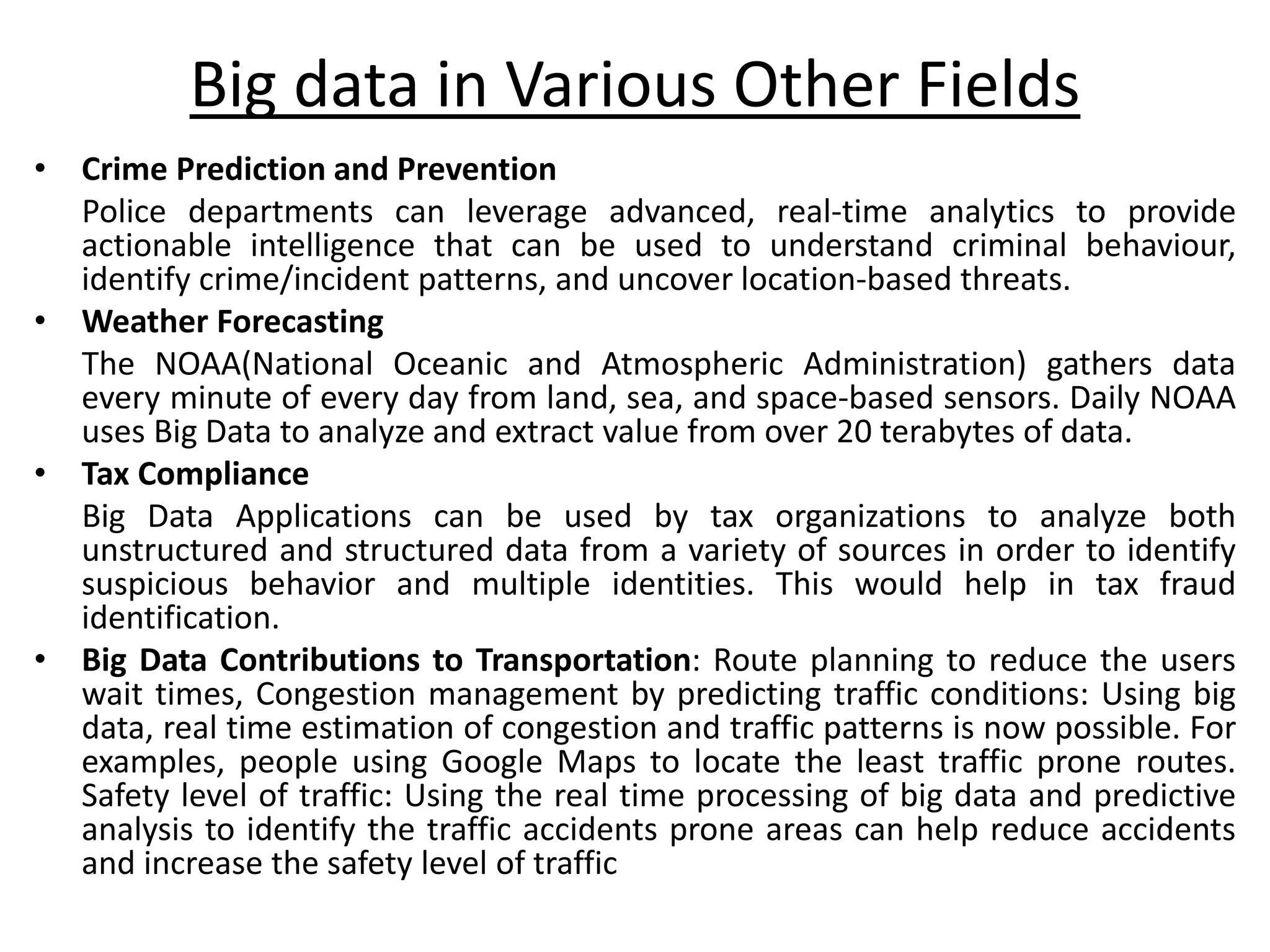 • Crime Prediction and Prevention Police departments can leverage advanced, real-time analytics to provide actionable intelligence that can be used to understand criminal behaviour, identify crime/incident patterns, and uncover location-based threats. • Weather Forecasting The NOAA(National Oceanic and Atmospheric Administration) gathers data every minute of every day from land, sea, and space-based sensors. Daily NOAA uses Big Data to analyze and extract value from over 20 terabytes of data. • Tax Compliance Big Data Applications can be used by tax organizations to analyze both unstructured and structured data from a variety of sources in order to identify suspicious behavior and multiple identities. This would help in tax fraud identification. • Big Data Contributions to Transportation: Route planning to reduce the users wait times, Congestion management by predicting traffic conditions: Using big data, real time estimation of congestion and traffic patterns is now possible. For examples, people using Google Maps to locate the least traffic prone routes. Safety level of traffic: Using the real time processing of big data and predictive analysis to identify the traffic accidents prone areas can help reduce accidents and increase the safety level of traffic Big data in Various Other Fields 
