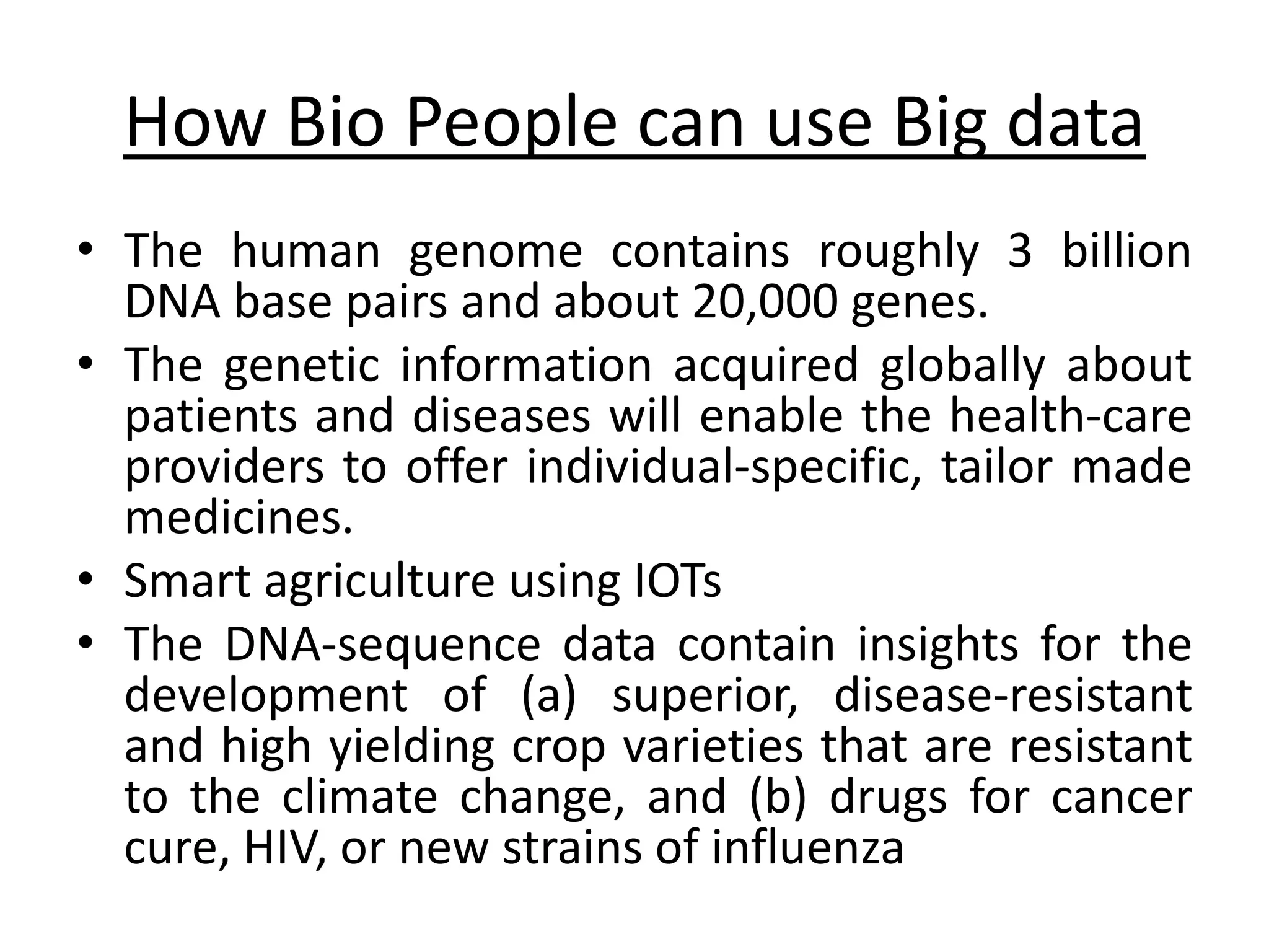 How Bio People can use Big data • The human genome contains roughly 3 billion DNA base pairs and about 20,000 genes. • The genetic information acquired globally about patients and diseases will enable the health-care providers to offer individual-specific, tailor made medicines. • Smart agriculture using IOTs • The DNA-sequence data contain insights for the development of (a) superior, disease-resistant and high yielding crop varieties that are resistant to the climate change, and (b) drugs for cancer cure, HIV, or new strains of influenza 