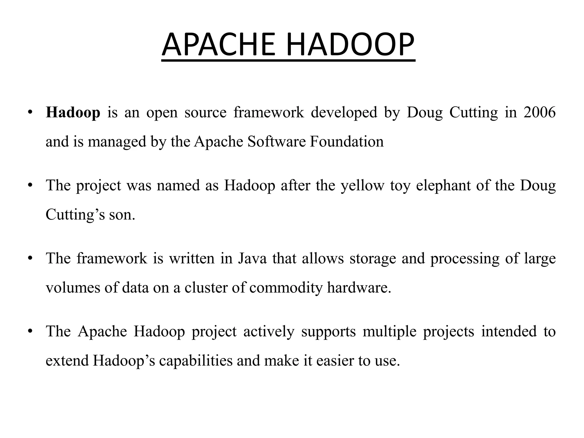 APACHE HADOOP • Hadoop is an open source framework developed by Doug Cutting in 2006 and is managed by the Apache Software Foundation • The project was named as Hadoop after the yellow toy elephant of the Doug Cutting’s son. • The framework is written in Java that allows storage and processing of large volumes of data on a cluster of commodity hardware. • The Apache Hadoop project actively supports multiple projects intended to extend Hadoop’s capabilities and make it easier to use. 