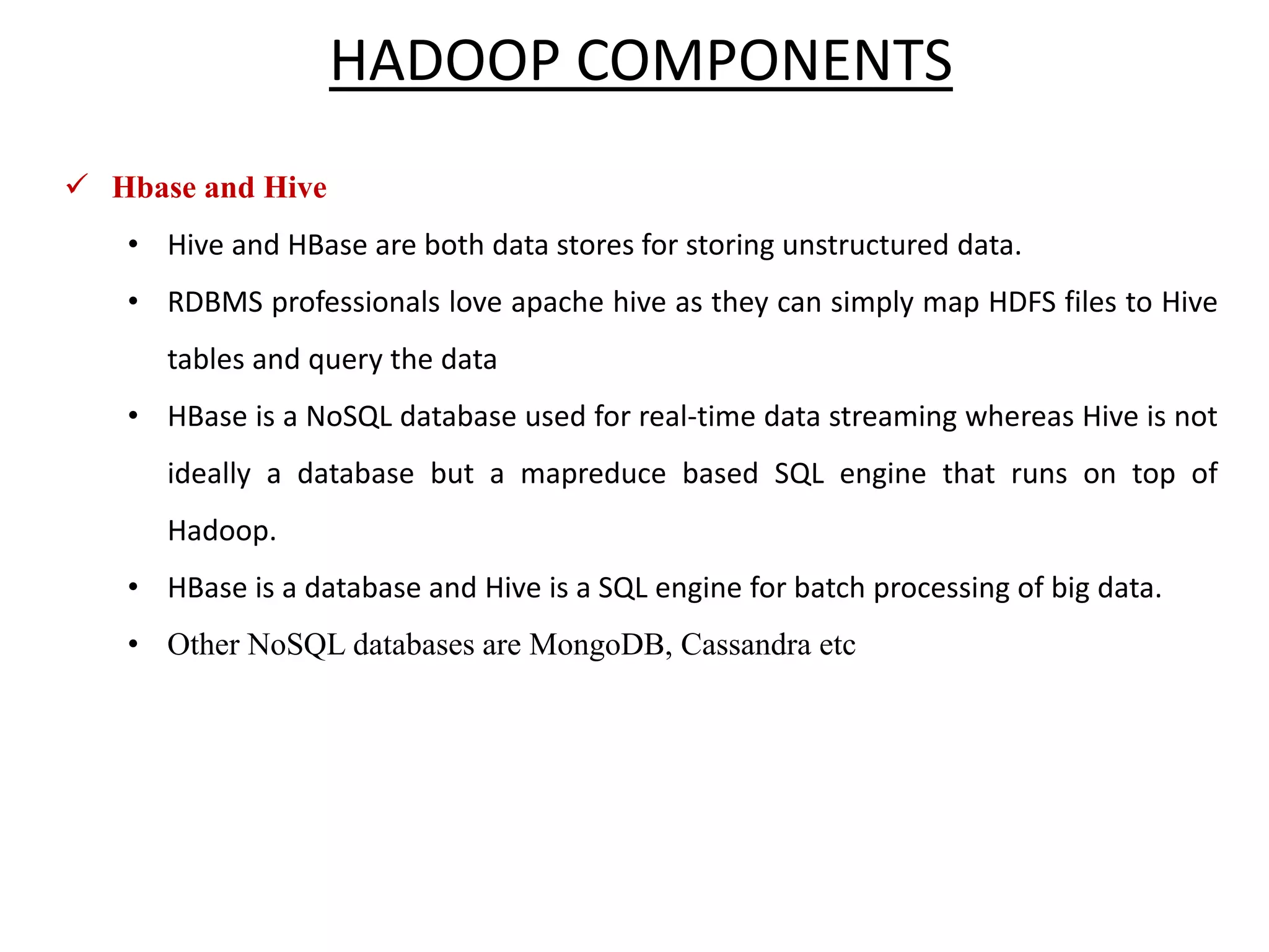  Hbase and Hive • Hive and HBase are both data stores for storing unstructured data. • RDBMS professionals love apache hive as they can simply map HDFS files to Hive tables and query the data • HBase is a NoSQL database used for real-time data streaming whereas Hive is not ideally a database but a mapreduce based SQL engine that runs on top of Hadoop. • HBase is a database and Hive is a SQL engine for batch processing of big data. • Other NoSQL databases are MongoDB, Cassandra etc HADOOP COMPONENTS 