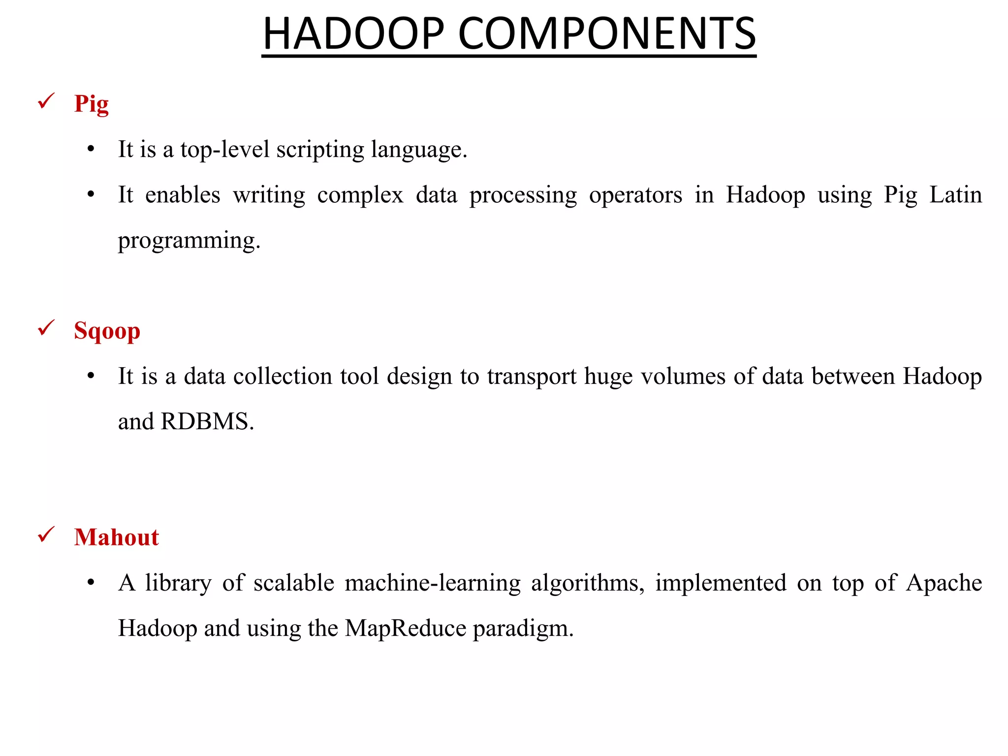  Pig • It is a top-level scripting language. • It enables writing complex data processing operators in Hadoop using Pig Latin programming.  Sqoop • It is a data collection tool design to transport huge volumes of data between Hadoop and RDBMS.  Mahout • A library of scalable machine-learning algorithms, implemented on top of Apache Hadoop and using the MapReduce paradigm. HADOOP COMPONENTS 