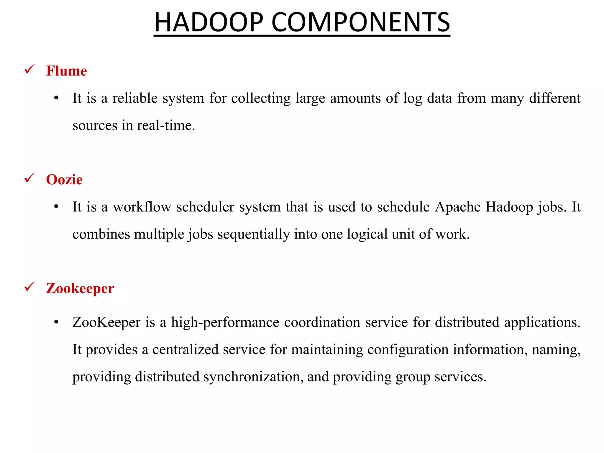  Flume • It is a reliable system for collecting large amounts of log data from many different sources in real-time.  Oozie • It is a workflow scheduler system that is used to schedule Apache Hadoop jobs. It combines multiple jobs sequentially into one logical unit of work.  Zookeeper • ZooKeeper is a high-performance coordination service for distributed applications. It provides a centralized service for maintaining configuration information, naming, providing distributed synchronization, and providing group services. HADOOP COMPONENTS 