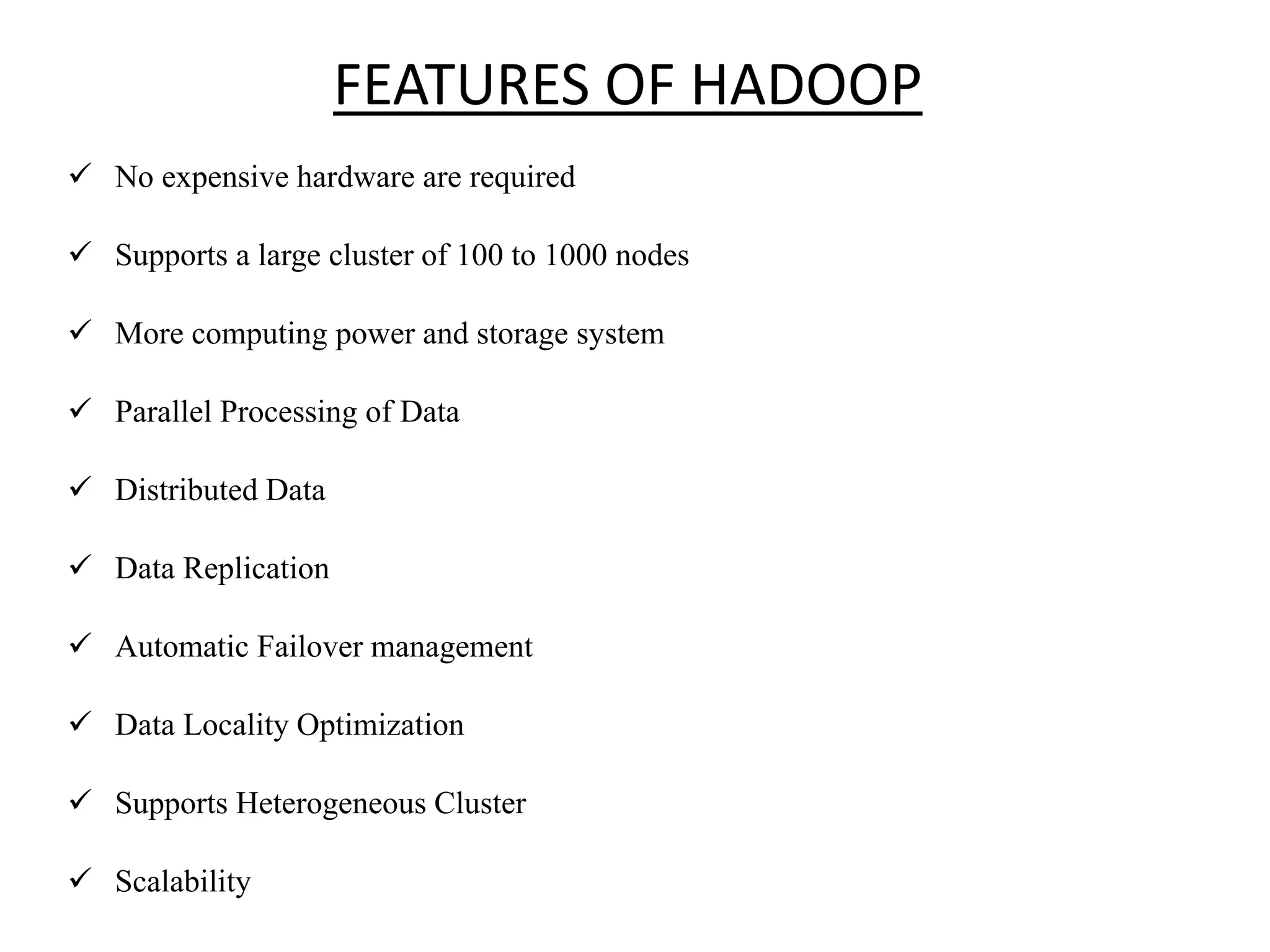 FEATURES OF HADOOP  No expensive hardware are required  Supports a large cluster of 100 to 1000 nodes  More computing power and storage system  Parallel Processing of Data  Distributed Data  Data Replication  Automatic Failover management  Data Locality Optimization  Supports Heterogeneous Cluster  Scalability 