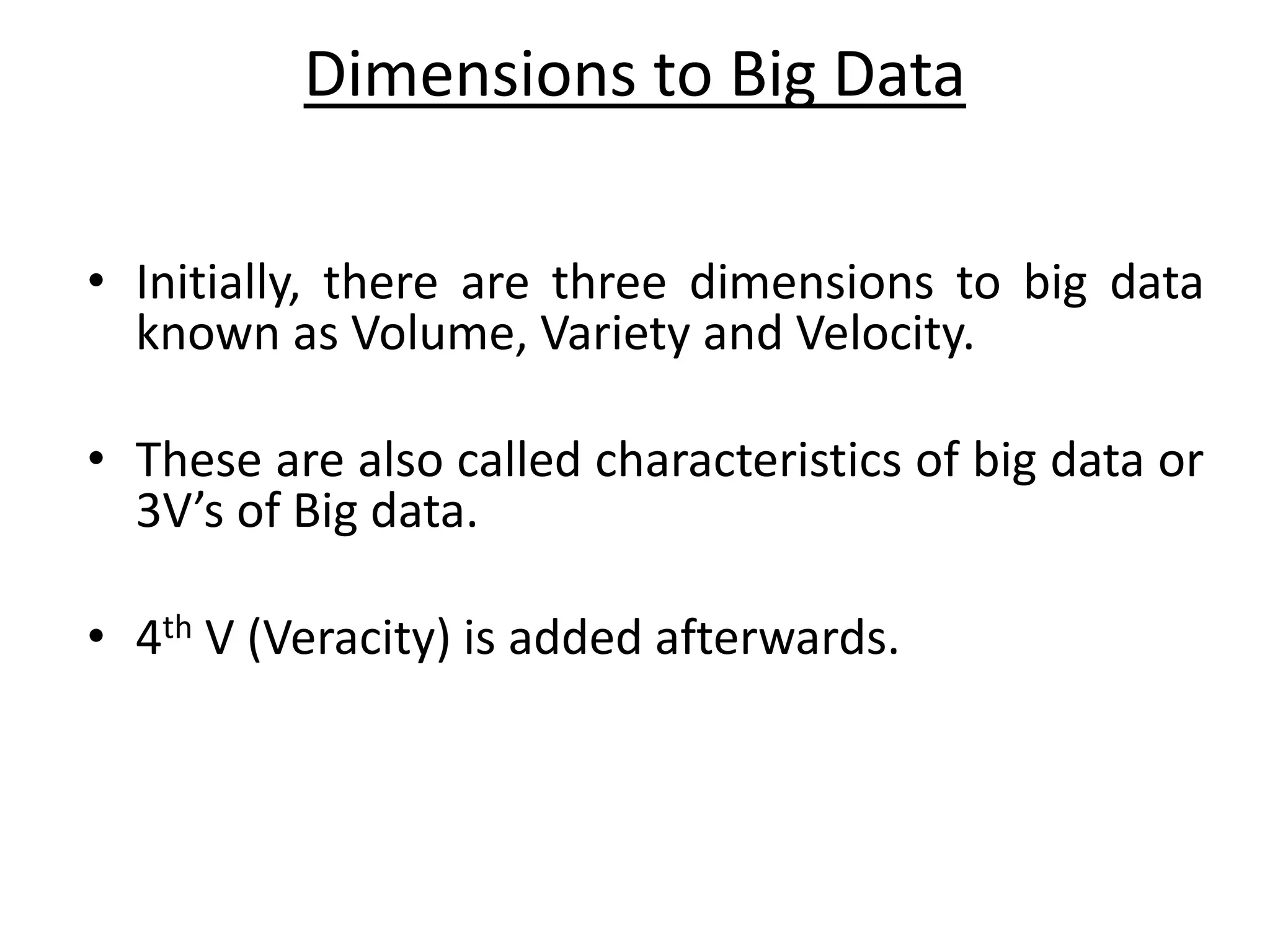Dimensions to Big Data • Initially, there are three dimensions to big data known as Volume, Variety and Velocity. • These are also called characteristics of big data or 3V’s of Big data. • 4th V (Veracity) is added afterwards. 