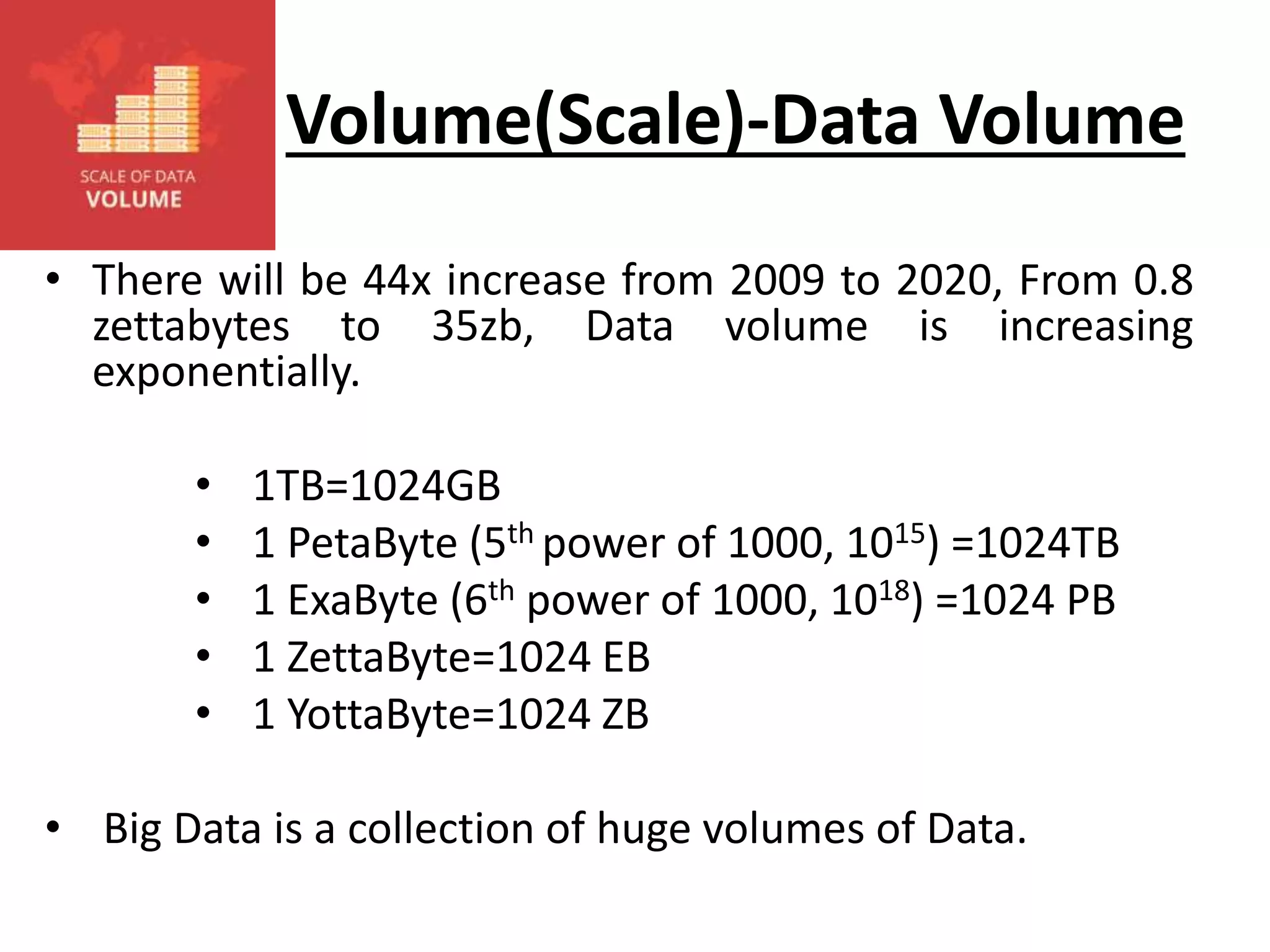 Volume(Scale)-Data Volume • There will be 44x increase from 2009 to 2020, From 0.8 zettabytes to 35zb, Data volume is increasing exponentially. • 1TB=1024GB • 1 PetaByte (5th power of 1000, 1015) =1024TB • 1 ExaByte (6th power of 1000, 1018) =1024 PB • 1 ZettaByte=1024 EB • 1 YottaByte=1024 ZB • Big Data is a collection of huge volumes of Data. 