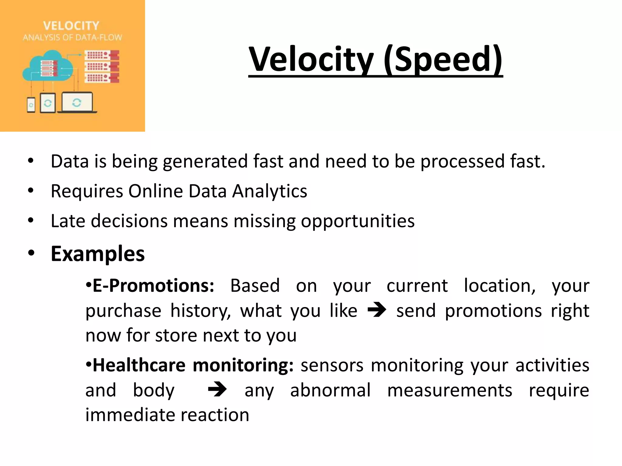 Velocity (Speed) • Data is being generated fast and need to be processed fast. • Requires Online Data Analytics • Late decisions means missing opportunities • Examples •E-Promotions: Based on your current location, your purchase history, what you like  send promotions right now for store next to you •Healthcare monitoring: sensors monitoring your activities and body  any abnormal measurements require immediate reaction 