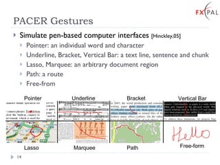 PACER Gestures Simulate pen-based computer interfaces  [Hinckley,05] Pointer: an individual word and character Underline, Bracket, Vertical Bar: a text line, sentence and chunk Lasso, Marquee: an arbitrary document region Path: a route Free-from Pointer Underline Bracket Vertical Bar Lasso Marquee Path Free-form 
