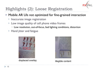 Highlights (2): Loose Registration Mobile AR UIs not optimized for fine-grained interaction Inaccurate image registration Low image quality of cell phone video frames Low resolution, out-of-focus, bad lighting conditions, distortion Hand jitter and fatigue displaced overlay illegible content 