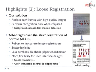 Highlights (2): Loose Registration Our solution Replace raw frames with high quality images Perform recognition only when required background-independent motion detection Advantages over the strict registration of normal AR UIs Robust to inaccurate image registration Better legibility Less demands on phone-paper coordination More flexibility for user interface designs Stable zoom levels User-changeable control-to-display ratio perfect overlay 