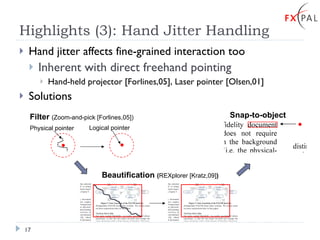 Highlights (3): Hand Jitter Handling Hand jitter affects fine-grained interaction too Inherent with direct freehand pointing Hand-held projector [Forlines,05], Laser pointer [Olsen,01]  Solutions Filter  (Zoom-and-pick [Forlines,05]) Beautification  ( REXplorer [Kratz,09] ) Snap-to-object Physical pointer Logical pointer 