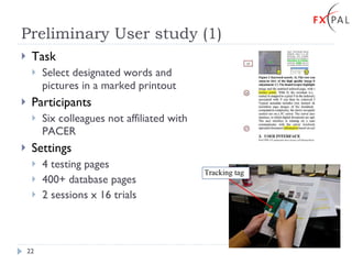 Preliminary User study (1) Task Select designated words and pictures in a marked printout Participants Six colleagues not affiliated with PACER Settings 4 testing pages 400+ database pages 2 sessions x 16 trials Tracking tag 