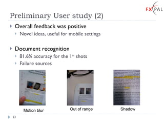 Preliminary User study (2) Overall feedback was positive Novel ideas, useful for mobile settings Document recognition 81.6% accuracy for the 1 st  shots Failure sources Motion blur Out of range Shadow 