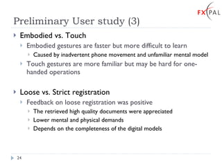 Preliminary User study (3) Embodied vs. Touch Embodied gestures are faster but more difficult to learn Caused by inadvertent phone movement and unfamiliar mental model Touch gestures are more familiar but may be hard for one-handed operations Loose vs. Strict registration Feedback on loose registration was positive The retrieved high quality documents were appreciated Lower mental and physical demands Depends on the completeness of the digital models 