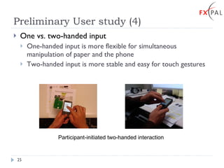 Preliminary User study (4) One vs. two-handed input One-handed input is more flexible for simultaneous manipulation of paper and the phone Two-handed input is more stable and easy for touch gestures Participant-initiated two-handed interaction 