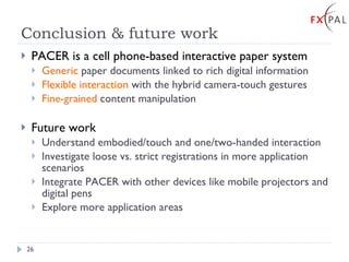 Conclusion & future work PACER is a cell phone-based interactive paper system Generic  paper documents linked to rich digital information Flexible interaction  with the hybrid camera-touch gestures Fine-grained  content manipulation Future work Understand embodied/touch and one/two-handed interaction Investigate loose vs. strict registrations in more application scenarios Integrate PACER with other devices like mobile projectors and digital pens Explore more application areas 