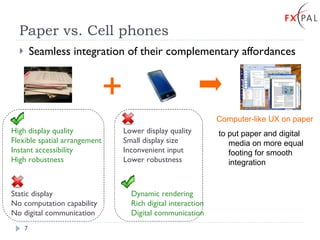 Paper vs. Cell phones Seamless integration of their complementary affordances High display quality Flexible spatial arrangement Instant accessibility High robustness Dynamic rendering Rich digital interaction Digital communication Lower display quality Small display size Inconvenient input Lower robustness Static display No computation capability No digital communication + Computer-like UX on paper to put paper and digital media on more equal footing for smooth integration 
