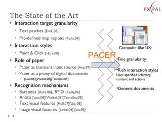 The State of the Art Interaction target granularity Text patches   [Erol, 08]   Pre-defined map regions   [Rohs,04] Interaction styles Point & Click   [Hare,08] Role of paper Paper as transient input source  [Arai,97] Paper as a proxy of digital documents  [Liao,08][Weibel,08][Tsandilas,09]  Recognition mechanisms Barcodes   [Rohs,08] ,  RFID   [Reilly,06] Anoto  [Liao,08][Weibel,08][Tsandilas,09] Text visual features   [Hull,07][Liu, 08] Image visual features   [Lowe,04] [Liu,09] Fine granularity Rich interaction styles User-specified arbitrary content and actions Generic documents Computer-like UX: PACER 
