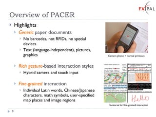 Overview of PACER Highlights Generic  paper documents No barcodes, not RFIDs, no special devices Text (language-independent), pictures, graphics Rich gesture -based interaction styles Hybrid camera and touch input Fine-grained  interaction Individual Latin words, Chinese/Japanese characters, math symbols, user-specified map places and image regions   Camera phone + normal printouts Gestures for fine-grained interaction + 