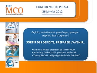 CONFERENCE	
  DE	
  PRESSE	
  
              26	
  janvier	
  2012	
  
                     _________________________	
  




    Déﬁcits,	
  ende-ement,	
  gaspillages,	
  gabegie…	
  
                 Hôpital:	
  état	
  d’urgence	
  ?	
  
                                	
  
SORTIR	
  DES	
  DEFICITS,	
  PREPARER	
  L’AVENIR…	
  
                          	
  
     • 	
  Lamine	
  GHARBI,	
  président	
  de	
  la	
  FHP-­‐MCO	
  
     • 	
  Jean-­‐Loup	
  DUROUSSET,	
  président	
  de	
  la	
  FHP	
  
     • 	
  Thierry	
  BECHU,	
  délégué	
  général	
  de	
  la	
  FHP-­‐MCO	
  	
  
 