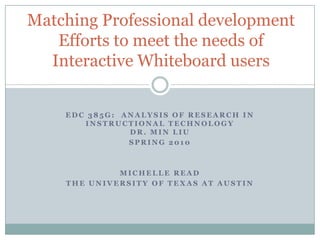 Matching Professional development
   Efforts to meet the needs of
  Interactive Whiteboard users


    EDC 385G: ANALYSIS OF RESEARCH IN
       INSTRUCTIONAL TECHNOLOGY
               DR. MIN LIU
               SPRING 2010



             MICHELLE READ
    THE UNIVERSITY OF TEXAS AT AUSTIN
 