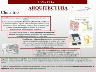 Clima frío
Las edificaciones se agrupan, protegiéndose mutuamente del viento, o se
entierran.
Son construcciones compactas, herméticas y fuertemente aisladas, con
el mínimo de superficie expuesta al frío exterior para mantener el calor
generado en el interior. Sin embargo, cuando el grado de radiación solar
lo permita, es fundamental propiciar el asoleo de los edificios,
protegiéndolos al mismo tiempo del frío exterior.
La edificación debe situarse en laderas orientadas a sur y protegidas
del norte, por ejemplo, mediante la vegetación, que puede actuar como
pantalla de protección frente a los vientos fríos.
Las ubicaciones próximas al mar pueden ser aconsejables porque
suavizan las temperaturas, mientras que las cercanas a ríos o lagos
pueden provocar el estancamiento de la humedad con el consiguiente
aumento de la sensación de frío y la aparición de nieblas que
interfieren la radiación solar.
Un buen grado de asentamiento en el terreno proporcionará al
edificio mayor inercia térmica, estabilizando temperaturas y
protegiéndolo del frío exterior, pero en ningún caso debe entorpecer la
posibilidad de radiación solar ni provocar el aumento de humedad.
En general, debe reducirse la superficie de las fachadas expuestas al viento, así como el número y tamaño de sus huecos. Aunque debe
favorecerse la entrada de radiación solar, hay que valorar las pérdidas energéticas que una excesiva permeabilidad de su piel provocaría en el
edificio.
El grado de compartimentación aconsejado está directamente ligado al tipo de clima: en los fríos se recomienda una alta compartimentación de
las estancias, ya que permite un control de temperaturas diferenciado.
 