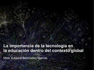La importancia de la tecnología en
la educación dentro del contexto global
Mtro. Edward Bermúdez Macías

 