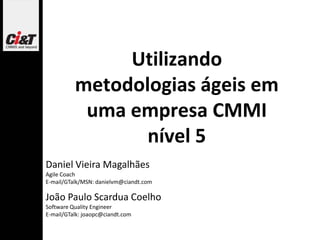 Utilizando
          metodologias ágeis em
           uma empresa CMMI
                 nível 5
Daniel Vieira Magalhães
Agile Coach
E-mail/GTalk/MSN: danielvm@ciandt.com

João Paulo Scardua Coelho
Software Quality Engineer
E-mail/GTalk: joaopc@ciandt.com
 