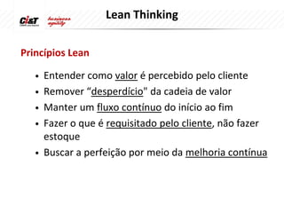 Lean Thinking

Princípios Lean

   •   Entender como valor é percebido pelo cliente
   •   Remover “desperdício" da cadeia de valor
   •   Manter um fluxo contínuo do início ao fim
   •   Fazer o que é requisitado pelo cliente, não fazer
       estoque
   •   Buscar a perfeição por meio da melhoria contínua
 