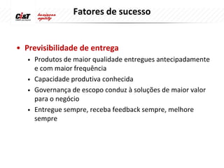 Fatores de sucesso


• Previsibilidade de entrega
   •   Produtos de maior qualidade entregues antecipadamente
       e com maior frequência
   •   Capacidade produtiva conhecida
   •   Governança de escopo conduz à soluções de maior valor
       para o negócio
   •   Entregue sempre, receba feedback sempre, melhore
       sempre
 