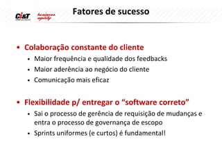 Fatores de sucesso


• Colaboração constante do cliente
   • Maior frequência e qualidade dos feedbacks
   • Maior aderência ao negócio do cliente
   • Comunicação mais eficaz


• Flexibilidade p/ entregar o “software correto”
   •   Sai o processo de gerência de requisição de mudanças e
       entra o processo de governança de escopo
   •   Sprints uniformes (e curtos) é fundamental!
 
