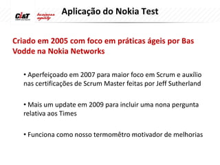 Aplicação do Nokia Test

Criado em 2005 com foco em práticas ágeis por Bas
Vodde na Nokia Networks

  • Aperfeiçoado em 2007 para maior foco em Scrum e auxílio
  nas certificações de Scrum Master feitas por Jeff Sutherland

  • Mais um update em 2009 para incluir uma nona pergunta
  relativa aos Times

  • Funciona como nosso termomêtro motivador de melhorias
 