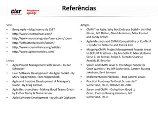Referências

Sites                                                    Artigos
•     Being Agile – blog interno da Ci&T                 •    CMMI® or Agile: Why Not Embrace Both! – by Hillel
•     http://www.controlchaos.com/                            Glazer, Jeff Dalton, David Anderson, Mike Konrad
•     http://www.mountaingoatsoftware.com/scrum               and Sandy Shrum
•     http://jeffsutherland.com/scrum/                   •    Agile Methods and CMMI:Compatibility or Conflict?
                                                              – by Martin Fritzsche and Patrick Keil
•     http://www.scrumalliance.org/articles
                                                         •    Mapping CMMI Project Management Process Areas
•     http://www.agilechronicles.com/                         to SCRUM Practices – by Ana Sofia C. Marçal; Bruno
                                                              Celso C. de Freitas; Felipe S. Furtado Soares e
Livros                                                        Arnaldo D. Belchior
•    Agile Project Management with Scrum - by Ken        •    Scrum and CMMI Level 5: The Magic Potion for
     Schwaber                                                 Code Warriors - by Jeff Sutherland, Carsten Ruseng
•    Lean Software Development: An Agile Toolkit - By         Jakobsen, Kent Johnson
     Mary Poppendieck, Tom Poppendieck                   •    Implementation Playbook – Blog Control Chaos
•    Agile and Iterative Development: A Manager's        •    Practical Roadmap To Great Scrum - Jeff
     Guide - By Craig Larman                                  Sutherland, Ph.D., October 20, 2009
•    Agile Retrospectives - Making Good Teams Great -    •    Scrum and CMMI - Going from Good to
     by Esther Derby & Diana Larsen                           Great, Carsten Ruseng Jakobsen, Jeff
•    Agile Software Development - by Alistair Cockburn        Sutherland, Ph.D.
 